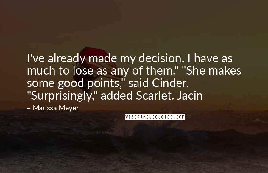 Marissa Meyer Quotes: I've already made my decision. I have as much to lose as any of them." "She makes some good points," said Cinder. "Surprisingly," added Scarlet. Jacin