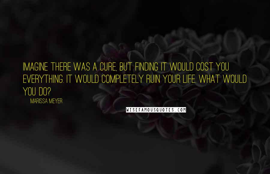 Marissa Meyer Quotes: Imagine there was a cure, but finding it would cost you everything. It would completely ruin your life. What would you do?