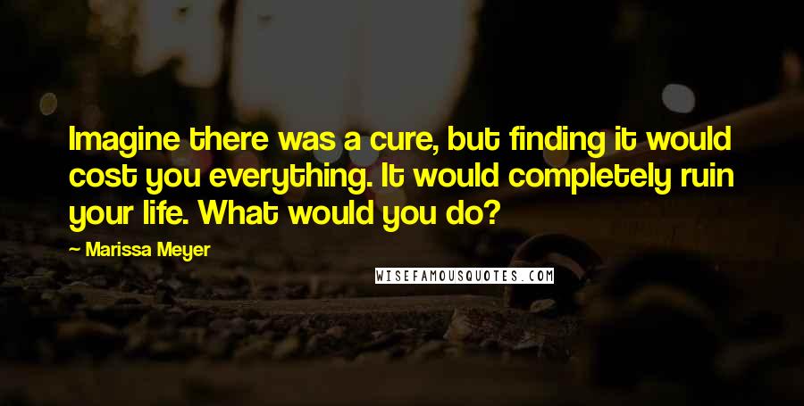 Marissa Meyer Quotes: Imagine there was a cure, but finding it would cost you everything. It would completely ruin your life. What would you do?