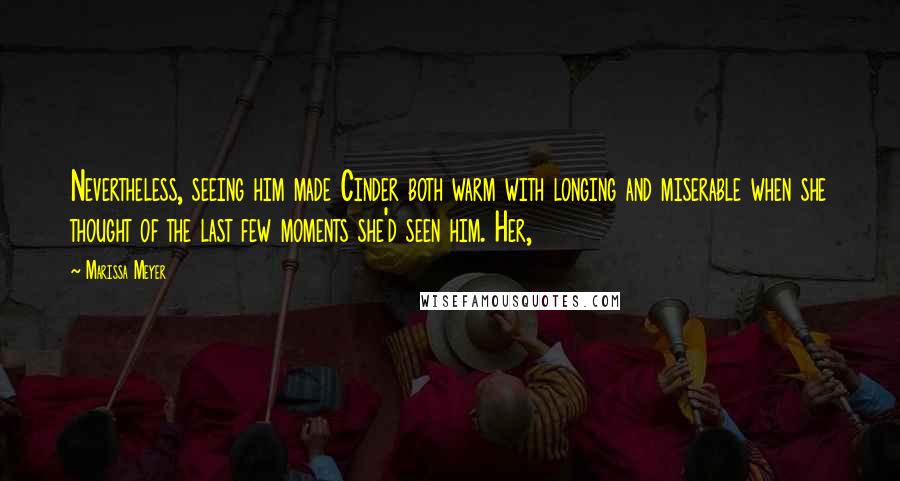 Marissa Meyer Quotes: Nevertheless, seeing him made Cinder both warm with longing and miserable when she thought of the last few moments she'd seen him. Her,