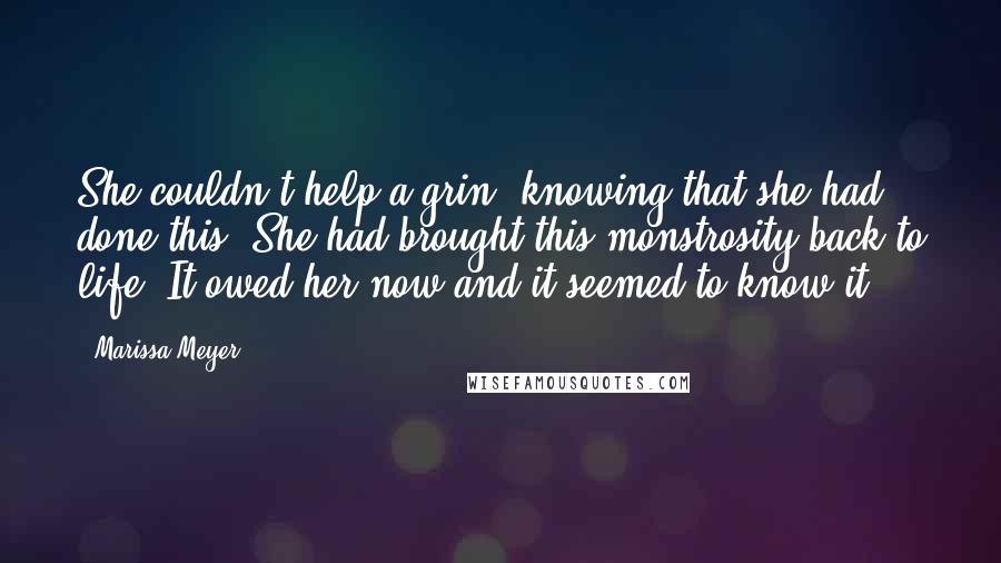 Marissa Meyer Quotes: She couldn't help a grin, knowing that she had done this. She had brought this monstrosity back to life. It owed her now and it seemed to know it.