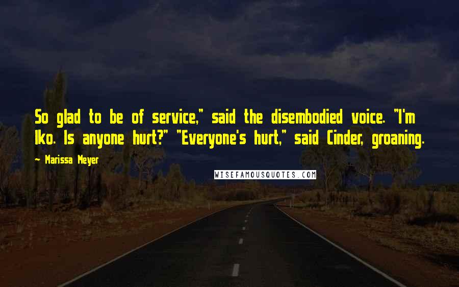 Marissa Meyer Quotes: So glad to be of service," said the disembodied voice. "I'm Iko. Is anyone hurt?" "Everyone's hurt," said Cinder, groaning.