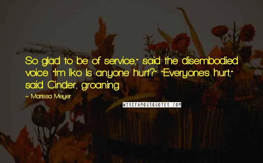 Marissa Meyer Quotes: So glad to be of service," said the disembodied voice. "I'm Iko. Is anyone hurt?" "Everyone's hurt," said Cinder, groaning.