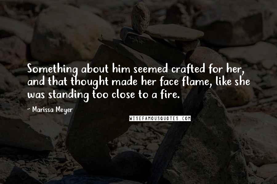 Marissa Meyer Quotes: Something about him seemed crafted for her, and that thought made her face flame, like she was standing too close to a fire.