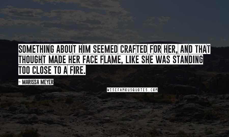 Marissa Meyer Quotes: Something about him seemed crafted for her, and that thought made her face flame, like she was standing too close to a fire.