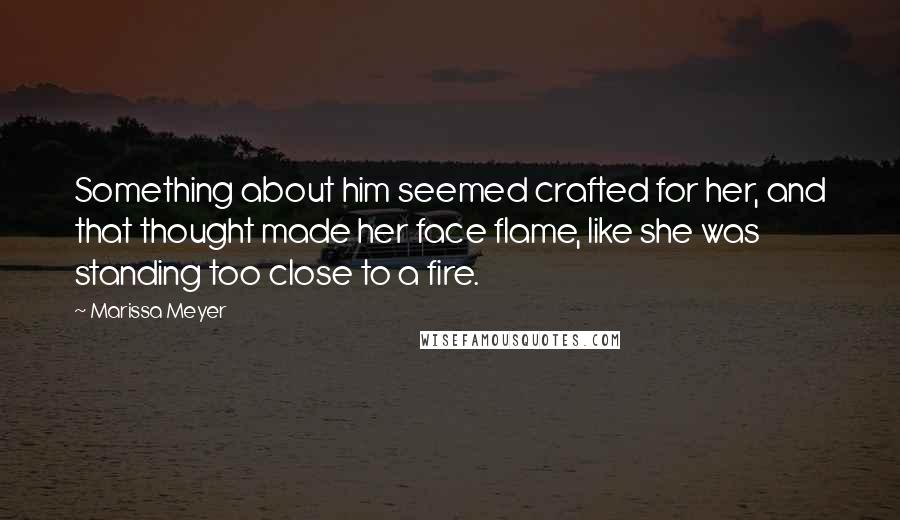 Marissa Meyer Quotes: Something about him seemed crafted for her, and that thought made her face flame, like she was standing too close to a fire.