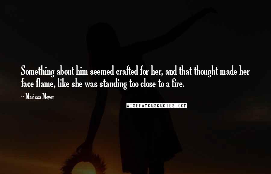 Marissa Meyer Quotes: Something about him seemed crafted for her, and that thought made her face flame, like she was standing too close to a fire.