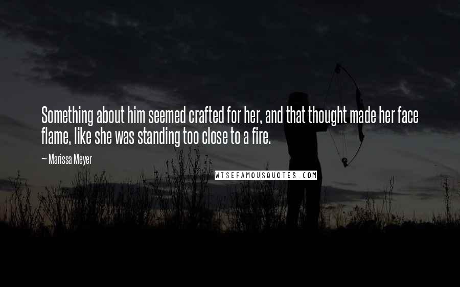 Marissa Meyer Quotes: Something about him seemed crafted for her, and that thought made her face flame, like she was standing too close to a fire.