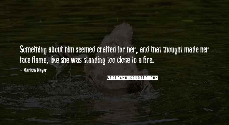 Marissa Meyer Quotes: Something about him seemed crafted for her, and that thought made her face flame, like she was standing too close to a fire.