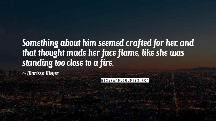 Marissa Meyer Quotes: Something about him seemed crafted for her, and that thought made her face flame, like she was standing too close to a fire.