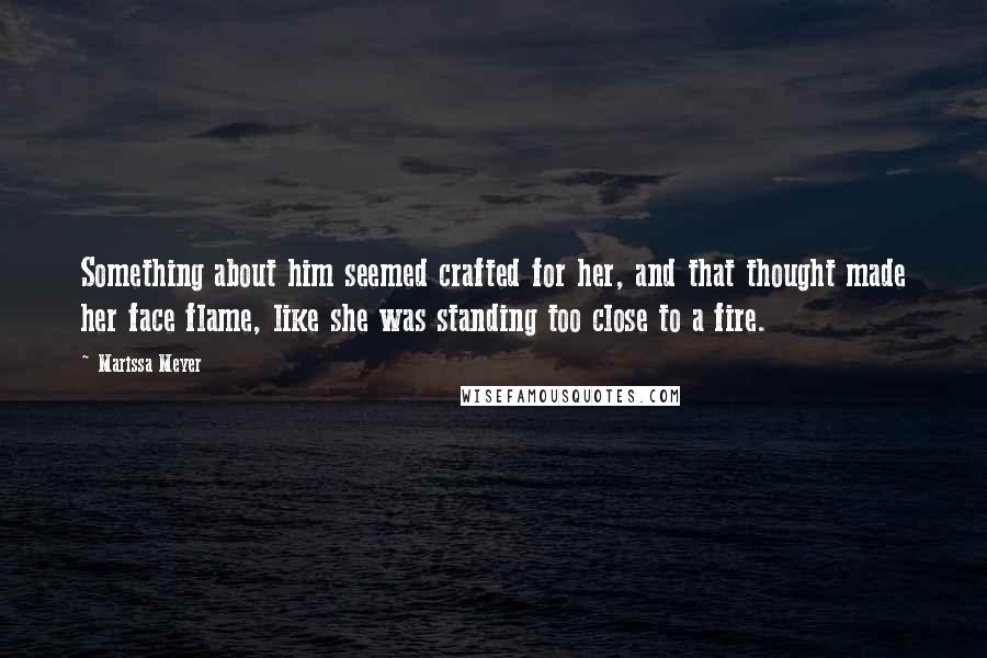 Marissa Meyer Quotes: Something about him seemed crafted for her, and that thought made her face flame, like she was standing too close to a fire.