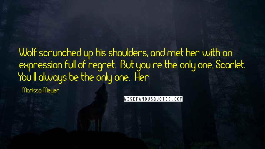 Marissa Meyer Quotes: Wolf scrunched up his shoulders, and met her with an expression full of regret. "But you're the only one, Scarlet. You'll always be the only one." Her