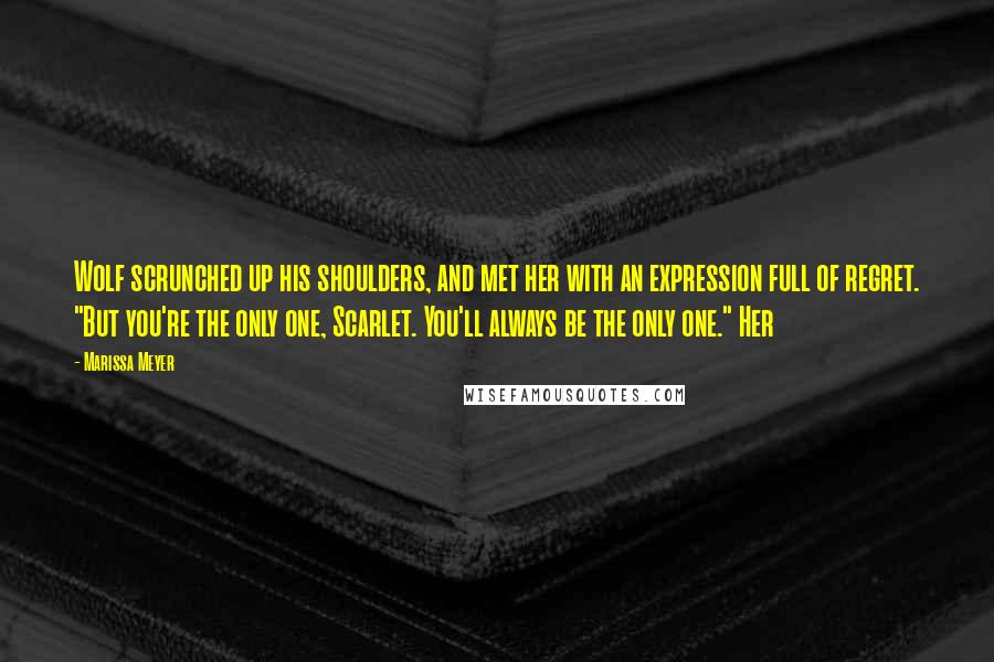 Marissa Meyer Quotes: Wolf scrunched up his shoulders, and met her with an expression full of regret. "But you're the only one, Scarlet. You'll always be the only one." Her