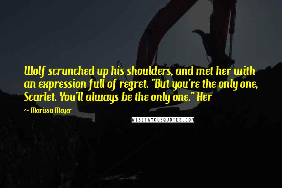 Marissa Meyer Quotes: Wolf scrunched up his shoulders, and met her with an expression full of regret. "But you're the only one, Scarlet. You'll always be the only one." Her