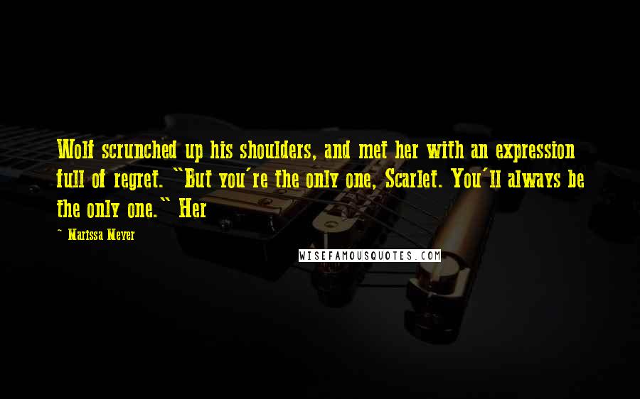 Marissa Meyer Quotes: Wolf scrunched up his shoulders, and met her with an expression full of regret. "But you're the only one, Scarlet. You'll always be the only one." Her