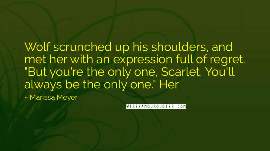 Marissa Meyer Quotes: Wolf scrunched up his shoulders, and met her with an expression full of regret. "But you're the only one, Scarlet. You'll always be the only one." Her