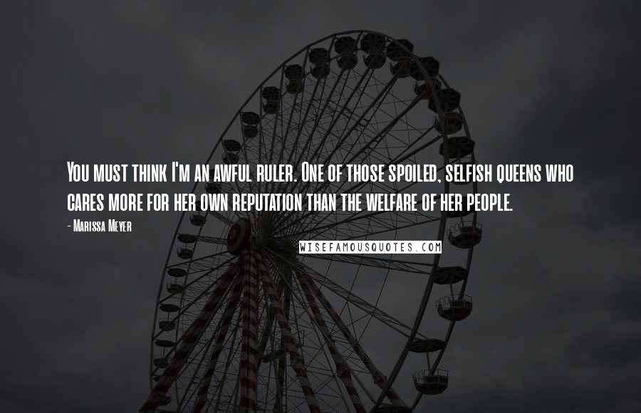 Marissa Meyer Quotes: You must think I'm an awful ruler. One of those spoiled, selfish queens who cares more for her own reputation than the welfare of her people.