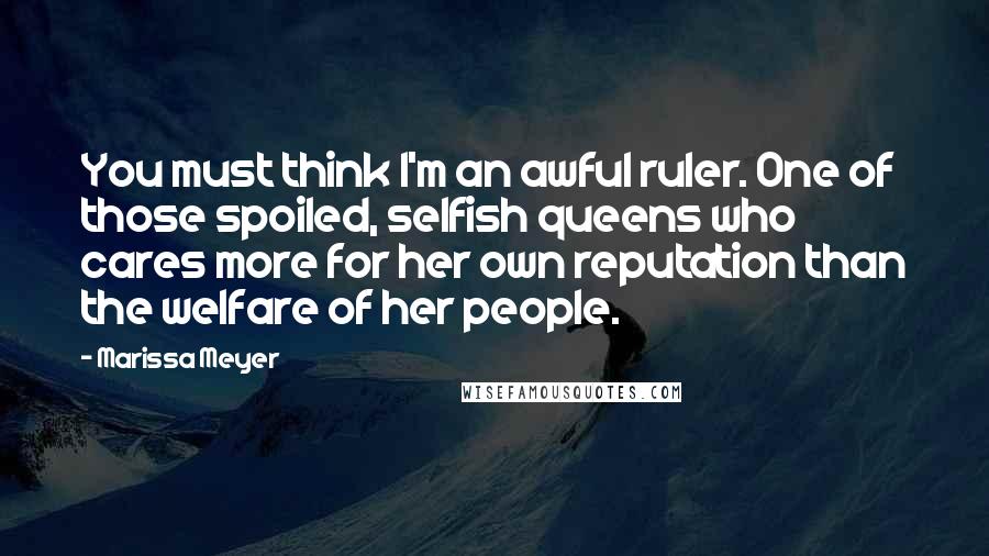Marissa Meyer Quotes: You must think I'm an awful ruler. One of those spoiled, selfish queens who cares more for her own reputation than the welfare of her people.