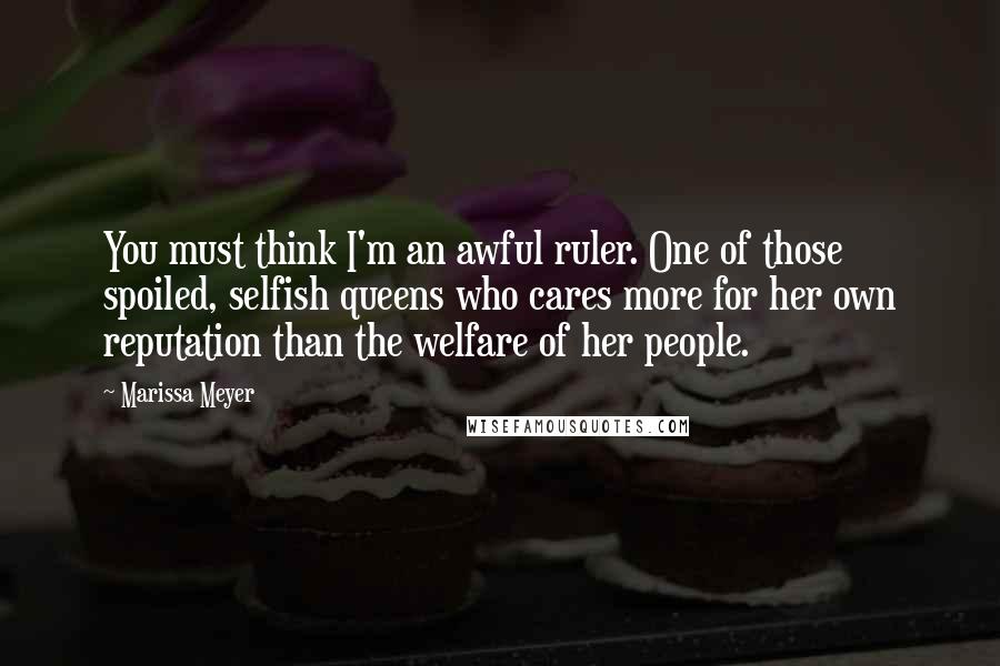 Marissa Meyer Quotes: You must think I'm an awful ruler. One of those spoiled, selfish queens who cares more for her own reputation than the welfare of her people.