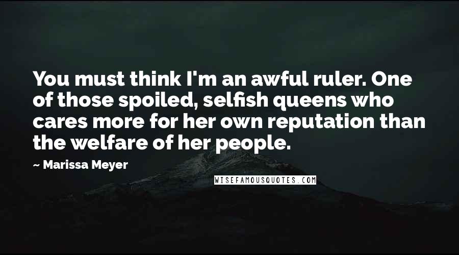 Marissa Meyer Quotes: You must think I'm an awful ruler. One of those spoiled, selfish queens who cares more for her own reputation than the welfare of her people.