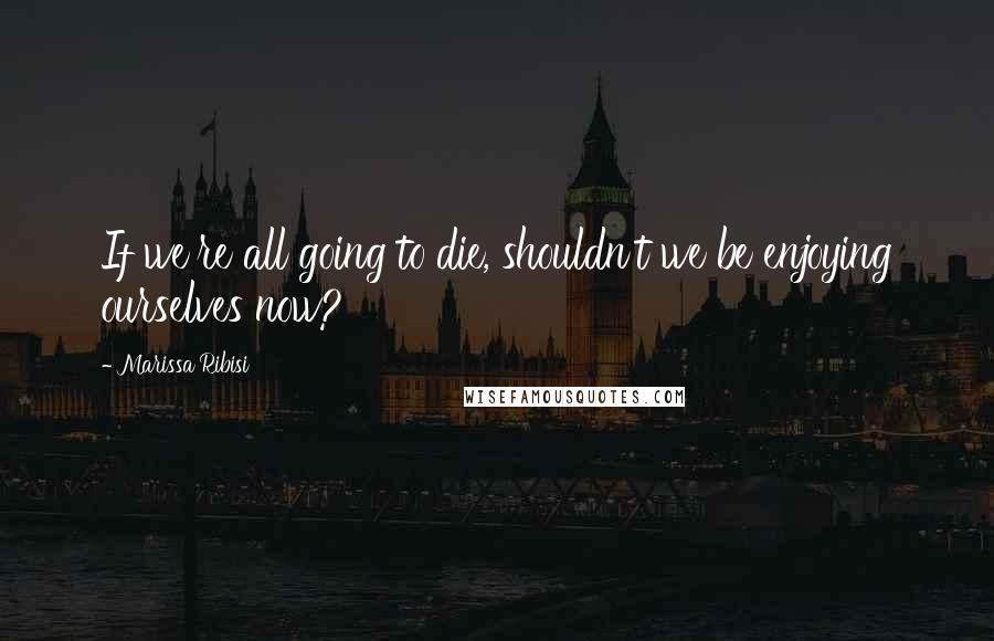 Marissa Ribisi Quotes: If we're all going to die, shouldn't we be enjoying ourselves now?