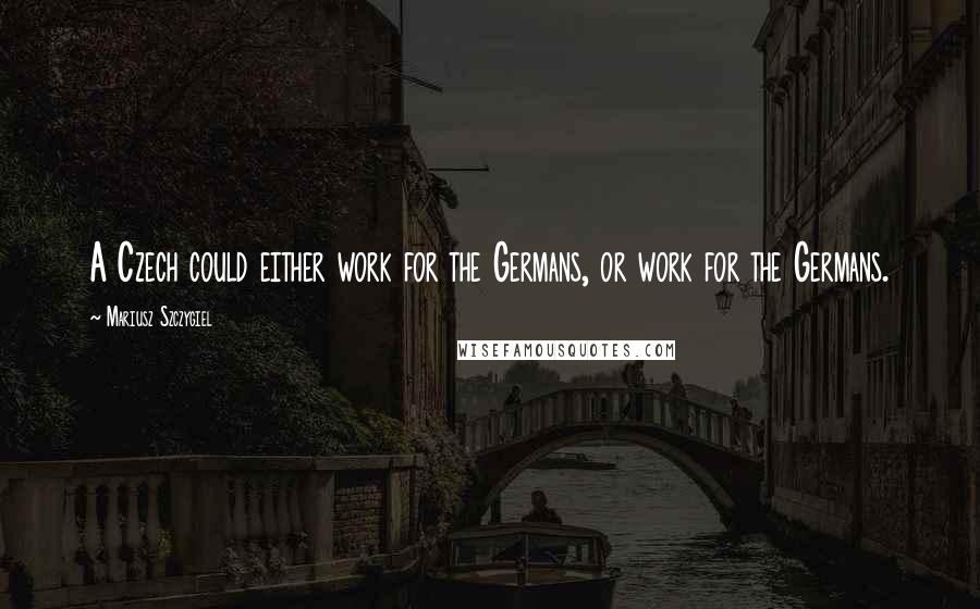 Mariusz Szczygiel Quotes: A Czech could either work for the Germans, or work for the Germans.