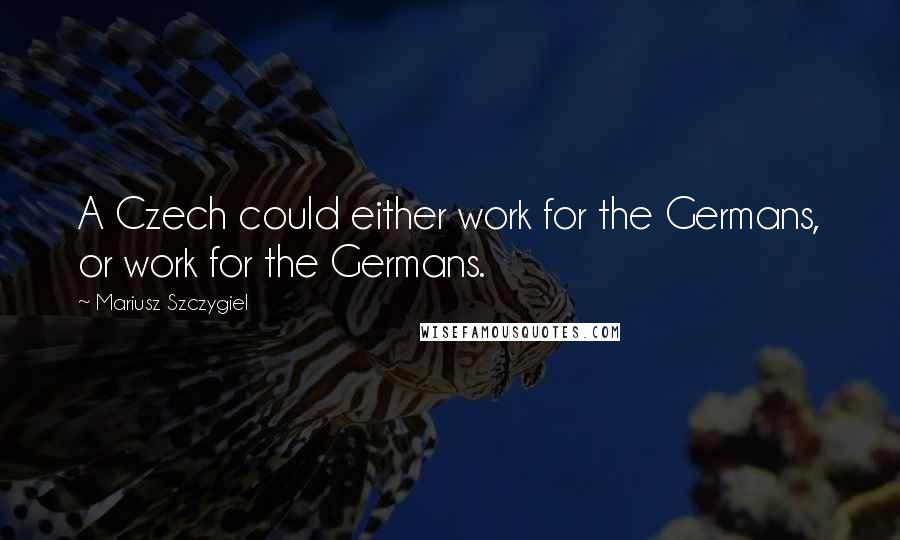 Mariusz Szczygiel Quotes: A Czech could either work for the Germans, or work for the Germans.