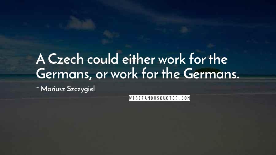 Mariusz Szczygiel Quotes: A Czech could either work for the Germans, or work for the Germans.