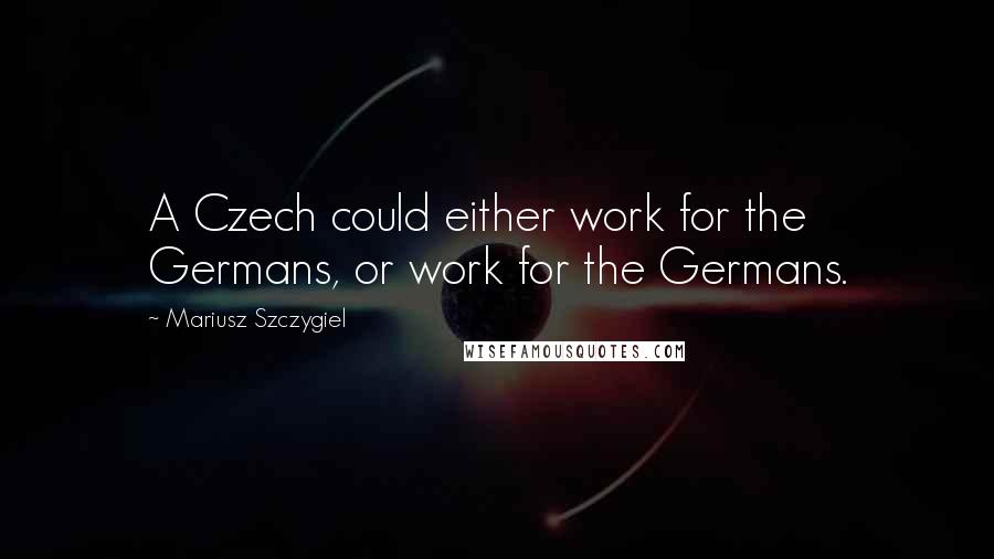 Mariusz Szczygiel Quotes: A Czech could either work for the Germans, or work for the Germans.