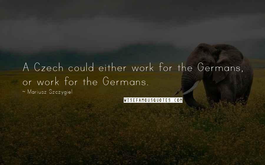 Mariusz Szczygiel Quotes: A Czech could either work for the Germans, or work for the Germans.