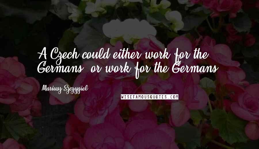 Mariusz Szczygiel Quotes: A Czech could either work for the Germans, or work for the Germans.