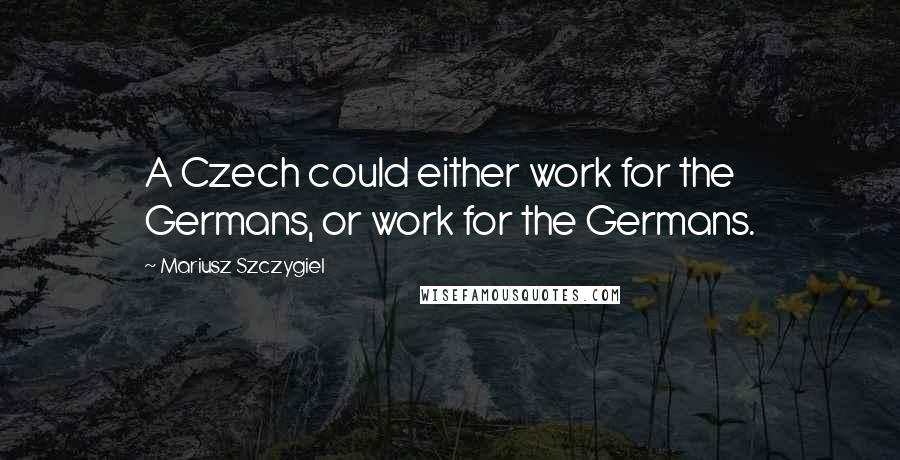 Mariusz Szczygiel Quotes: A Czech could either work for the Germans, or work for the Germans.