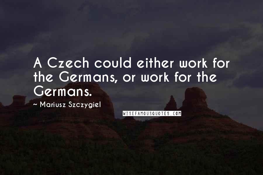 Mariusz Szczygiel Quotes: A Czech could either work for the Germans, or work for the Germans.