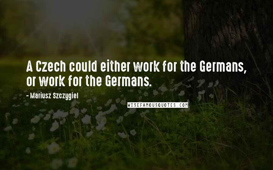 Mariusz Szczygiel Quotes: A Czech could either work for the Germans, or work for the Germans.