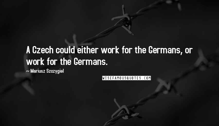 Mariusz Szczygiel Quotes: A Czech could either work for the Germans, or work for the Germans.