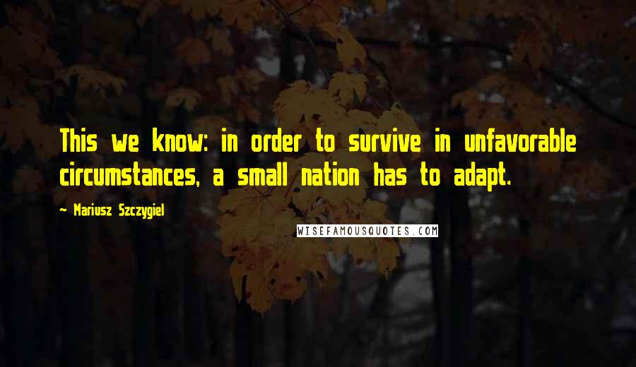 Mariusz Szczygiel Quotes: This we know: in order to survive in unfavorable circumstances, a small nation has to adapt.