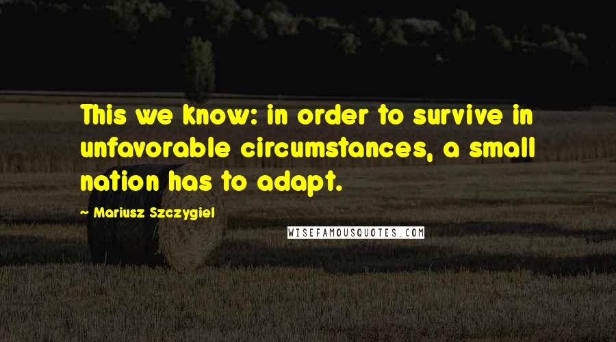 Mariusz Szczygiel Quotes: This we know: in order to survive in unfavorable circumstances, a small nation has to adapt.