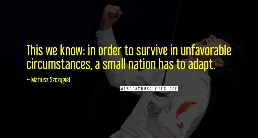 Mariusz Szczygiel Quotes: This we know: in order to survive in unfavorable circumstances, a small nation has to adapt.