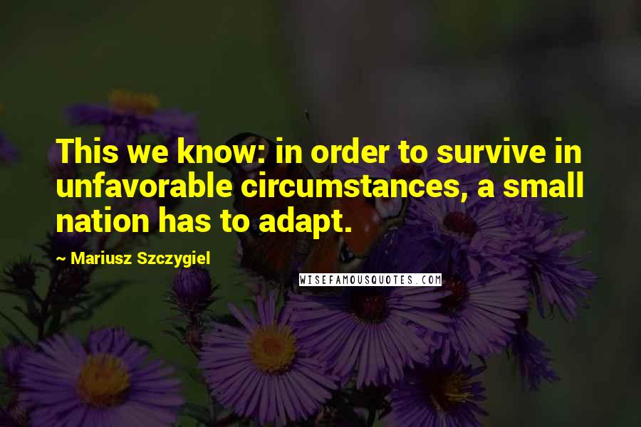 Mariusz Szczygiel Quotes: This we know: in order to survive in unfavorable circumstances, a small nation has to adapt.