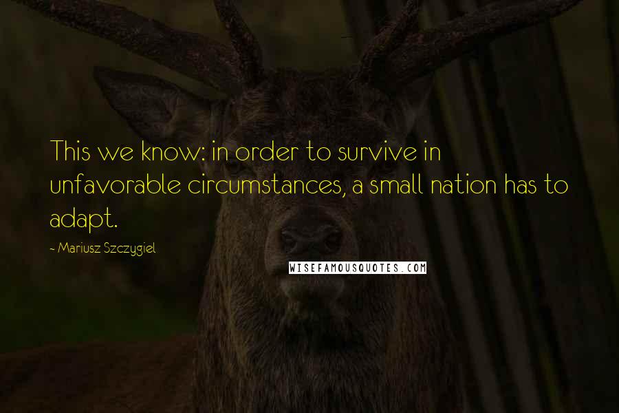 Mariusz Szczygiel Quotes: This we know: in order to survive in unfavorable circumstances, a small nation has to adapt.