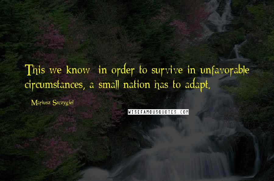 Mariusz Szczygiel Quotes: This we know: in order to survive in unfavorable circumstances, a small nation has to adapt.