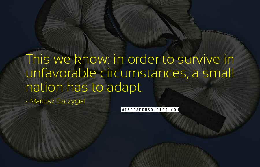 Mariusz Szczygiel Quotes: This we know: in order to survive in unfavorable circumstances, a small nation has to adapt.