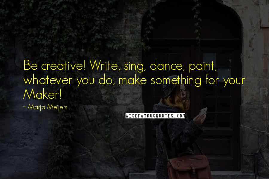 Marja Meijers Quotes: Be creative! Write, sing, dance, paint, whatever you do, make something for your Maker!