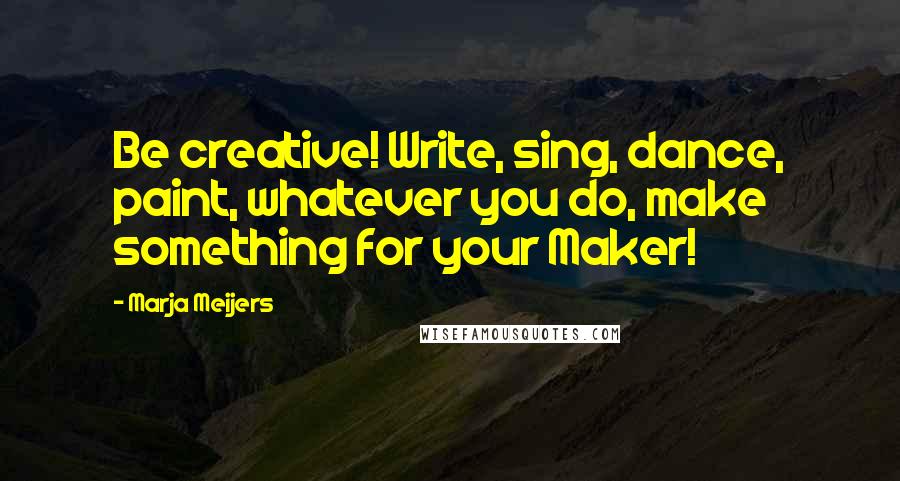Marja Meijers Quotes: Be creative! Write, sing, dance, paint, whatever you do, make something for your Maker!