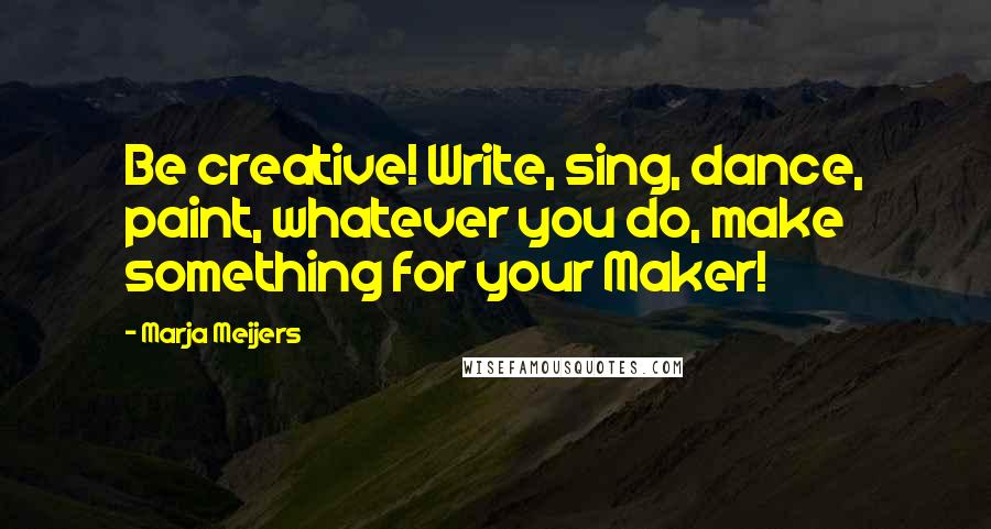 Marja Meijers Quotes: Be creative! Write, sing, dance, paint, whatever you do, make something for your Maker!