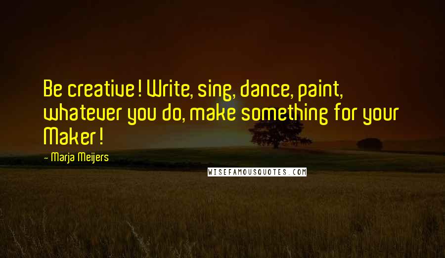 Marja Meijers Quotes: Be creative! Write, sing, dance, paint, whatever you do, make something for your Maker!