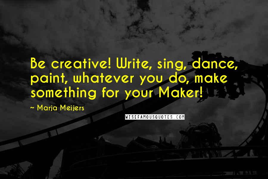 Marja Meijers Quotes: Be creative! Write, sing, dance, paint, whatever you do, make something for your Maker!