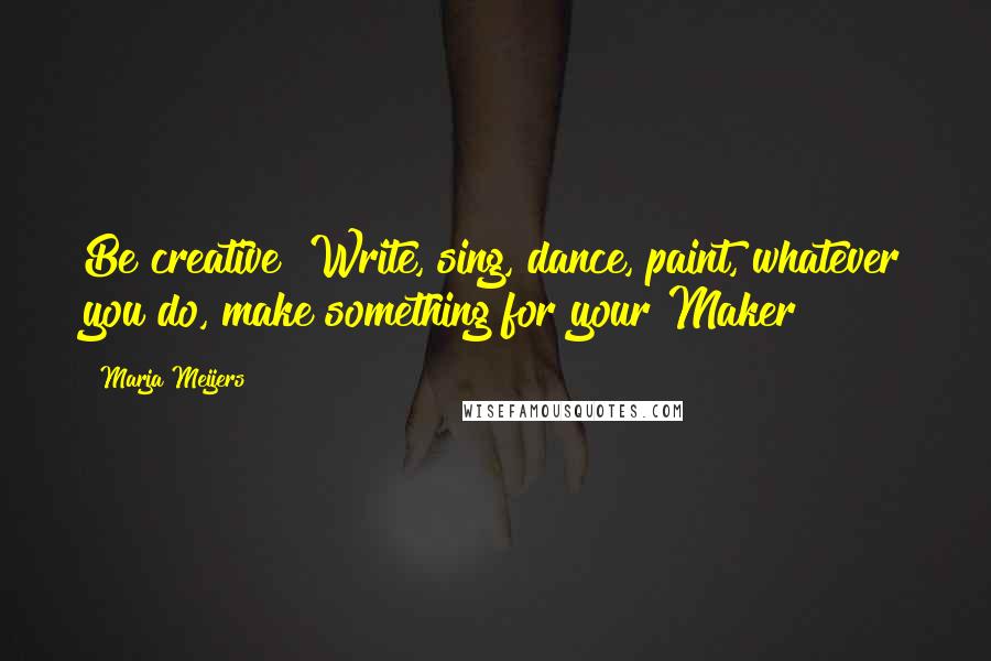 Marja Meijers Quotes: Be creative! Write, sing, dance, paint, whatever you do, make something for your Maker!