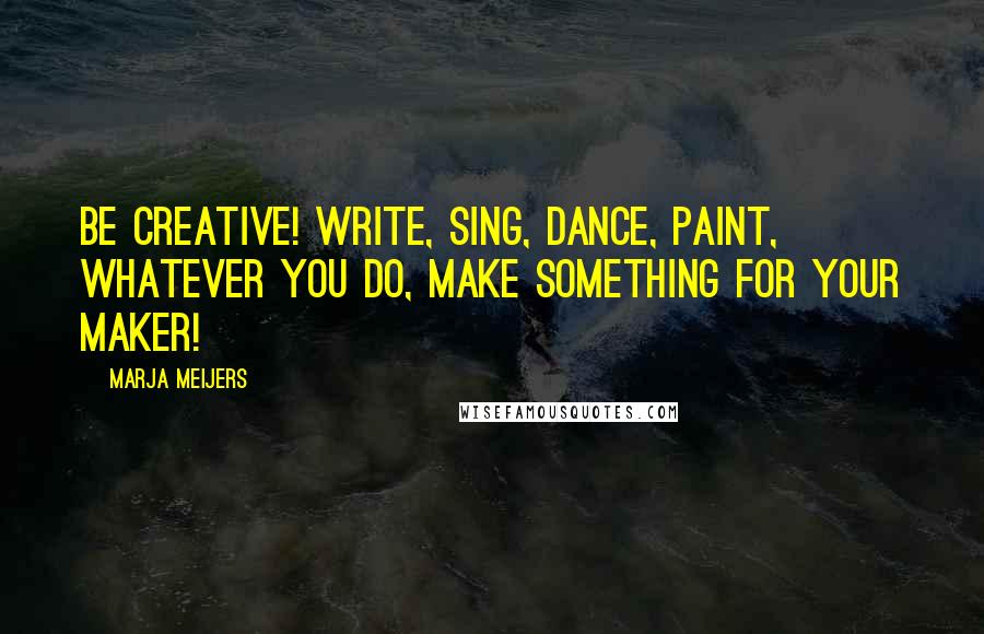 Marja Meijers Quotes: Be creative! Write, sing, dance, paint, whatever you do, make something for your Maker!