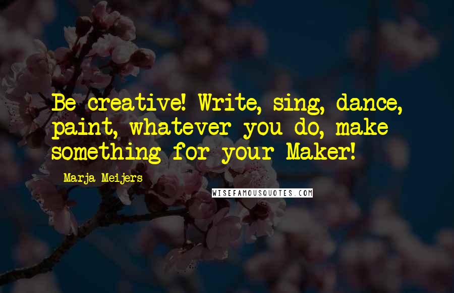 Marja Meijers Quotes: Be creative! Write, sing, dance, paint, whatever you do, make something for your Maker!